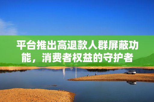 平台推出高退款人群屏蔽功能，消费者权益的守护者