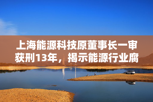上海能源科技原董事长一审获刑13年，揭示能源行业腐败与法律制裁的深度探讨