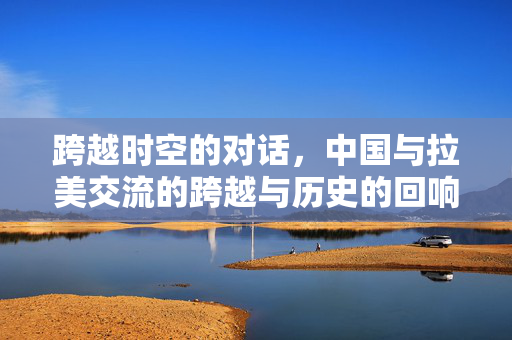 跨越时空的对话，中国与拉美交流的跨越与历史的回响