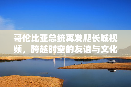 哥伦比亚总统再发爬长城视频，跨越时空的友谊与文化交流
