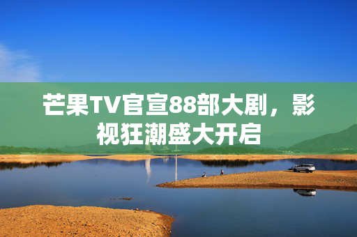 芒果TV官宣88部大剧，影视狂潮盛大开启