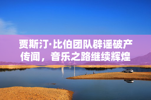 贾斯汀·比伯团队辟谣破产传闻，音乐之路继续辉煌