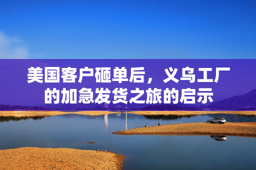 美国客户砸单后，义乌工厂的加急发货之旅的启示