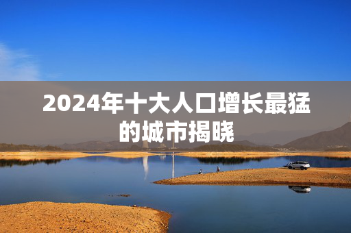2024年十大人口增长最猛的城市揭晓