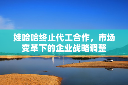 娃哈哈终止代工合作，市场变革下的企业战略调整