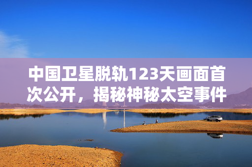 中国卫星脱轨123天画面首次公开，揭秘神秘太空事件真相