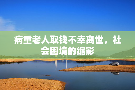 病重老人取钱不幸离世，社会困境的缩影