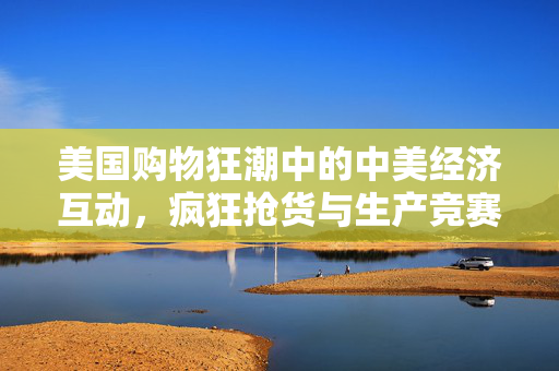 美国购物狂潮中的中美经济互动，疯狂抢货与生产竞赛的背后