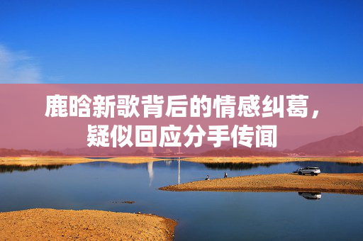 鹿晗新歌背后的情感纠葛，疑似回应分手传闻