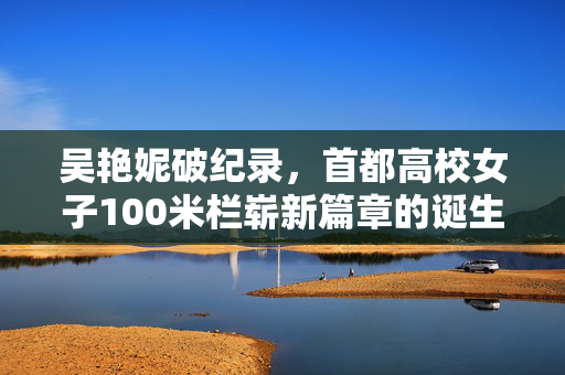 吴艳妮破纪录，首都高校女子100米栏崭新篇章的诞生