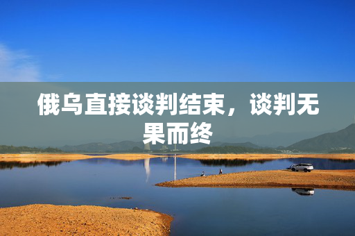 俄乌直接谈判结束，谈判无果而终