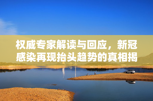 权威专家解读与回应，新冠感染再现抬头趋势的真相揭秘
