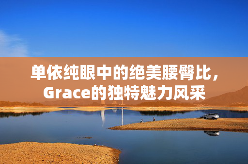 单依纯眼中的绝美腰臀比，Grace的独特魅力风采
