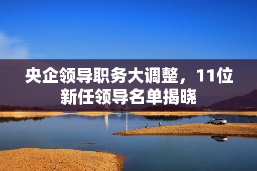 央企领导职务大调整，11位新任领导名单揭晓