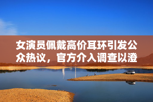 女演员佩戴高价耳环引发公众热议，官方介入调查以澄清事实