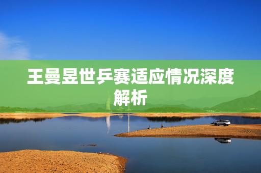 王曼昱世乒赛适应情况深度解析