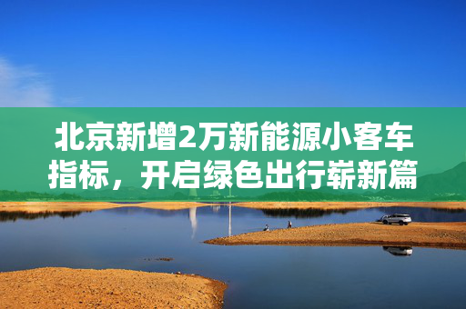 北京新增2万新能源小客车指标，开启绿色出行崭新篇章