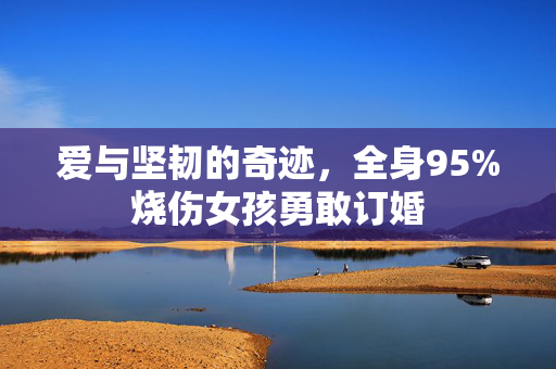 爱与坚韧的奇迹，全身95%烧伤女孩勇敢订婚