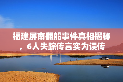 福建屏南翻船事件真相揭秘，6人失踪传言实为误传