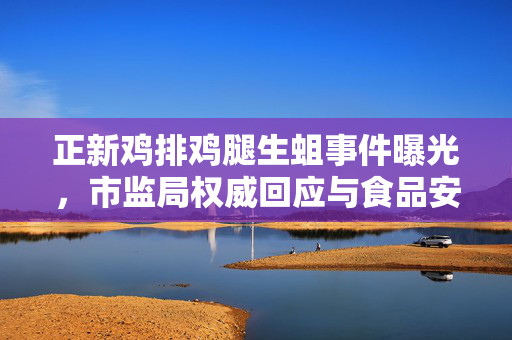 正新鸡排鸡腿生蛆事件曝光，市监局权威回应与食品安全深度探讨