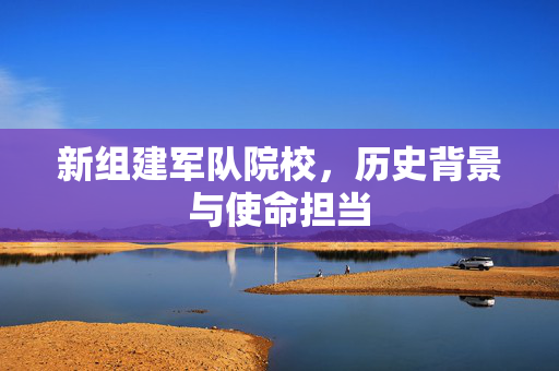 新组建军队院校，历史背景与使命担当