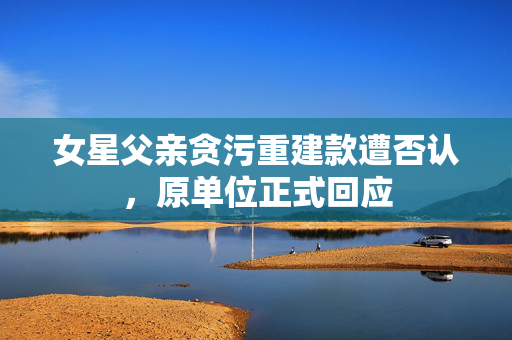 女星父亲贪污重建款遭否认，原单位正式回应