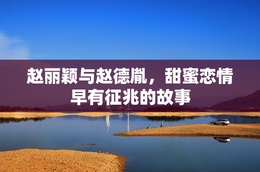 赵丽颖与赵德胤，甜蜜恋情早有征兆的故事
