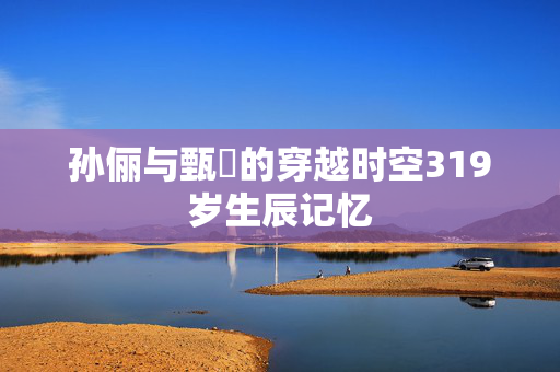孙俪与甄嬛的穿越时空319岁生辰记忆