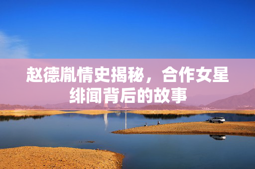 赵德胤情史揭秘，合作女星绯闻背后的故事
