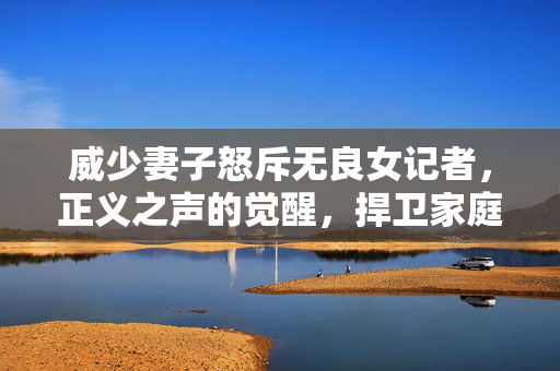威少妻子怒斥无良女记者，正义之声的觉醒，捍卫家庭尊严的勇敢行动