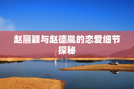 赵丽颖与赵德胤的恋爱细节探秘