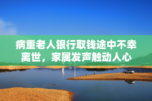 病重老人银行取钱途中不幸离世，家属发声触动人心