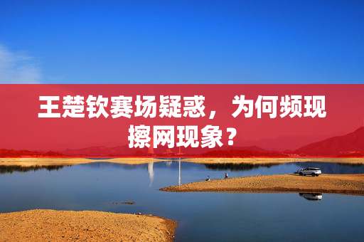 王楚钦赛场疑惑，为何频现擦网现象？