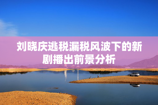 刘晓庆逃税漏税风波下的新剧播出前景分析