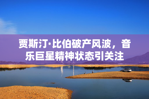 贾斯汀·比伯破产风波，音乐巨星精神状态引关注