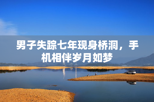 男子失踪七年现身桥洞，手机相伴岁月如梦