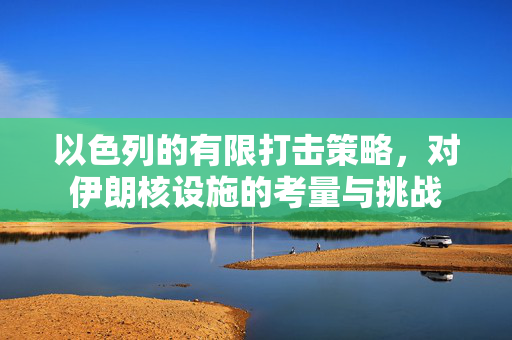 以色列的有限打击策略，对伊朗核设施的考量与挑战
