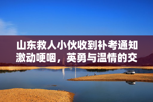 山东救人小伙收到补考通知激动哽咽，英勇与温情的交织