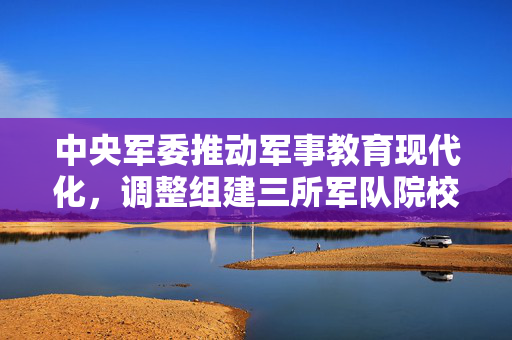 中央军委推动军事教育现代化，调整组建三所军队院校的重大决策