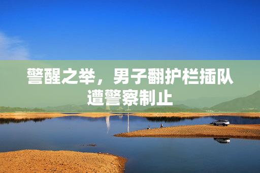 警醒之举，男子翻护栏插队遭警察制止