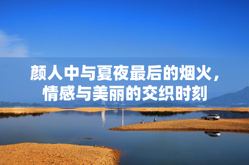 颜人中与夏夜最后的烟火，情感与美丽的交织时刻