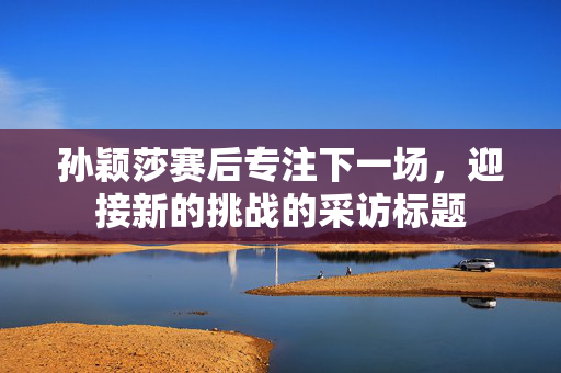 孙颖莎赛后专注下一场，迎接新的挑战的采访标题