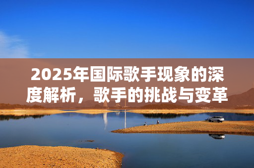 2025年国际歌手现象的深度解析，歌手的挑战与变革