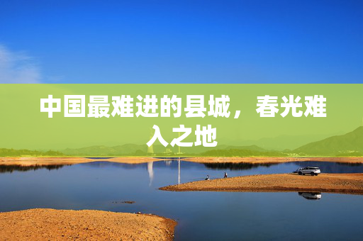 中国最难进的县城，春光难入之地