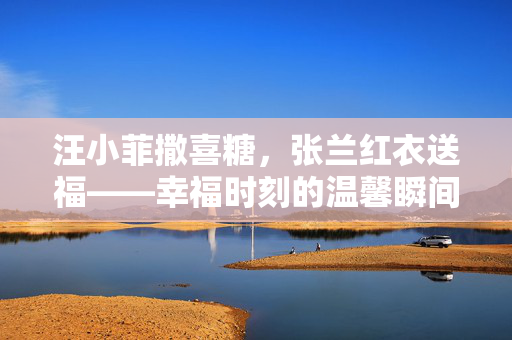 汪小菲撒喜糖，张兰红衣送福——幸福时刻的温馨瞬间