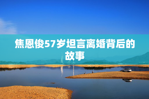 焦恩俊57岁坦言离婚背后的故事