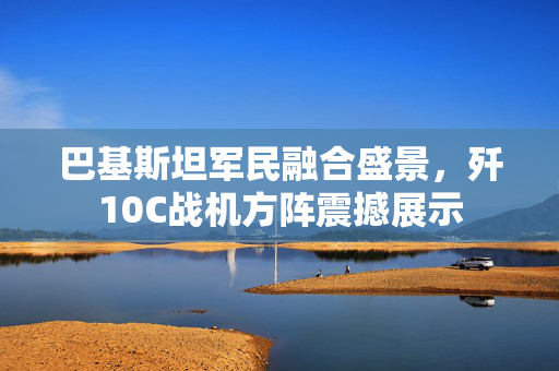 巴基斯坦军民融合盛景，歼10C战机方阵震撼展示
