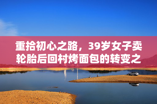 重拾初心之路，39岁女子卖轮胎后回村烤面包的转变之旅