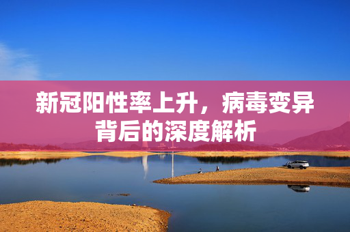 新冠阳性率上升，病毒变异背后的深度解析