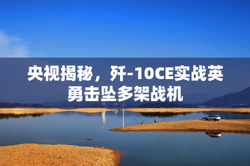央视揭秘，歼-10CE实战英勇击坠多架战机
